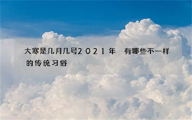 大寒是几月几号2021年 有哪些不一样的传统习俗
